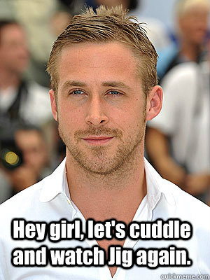Hey girl, let's cuddle and watch Jig again.  