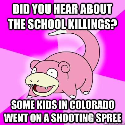 Did you hear about the school killings? Some kids in Colorado went on a shooting spree  Slowpoke