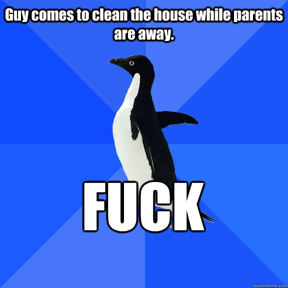 Guy comes to clean the house while parents are away. FUCK    Socially Awkward Penguin
