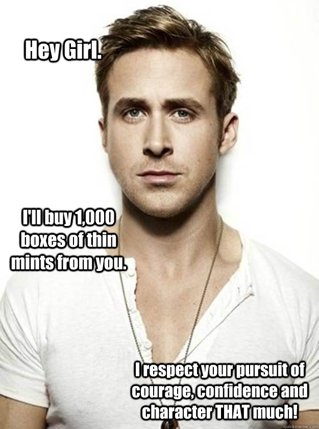 Hey Girl. I'll buy 1,000 boxes of thin mints from you. I respect your pursuit of courage, confidence and character THAT much! - Hey Girl. I'll buy 1,000 boxes of thin mints from you. I respect your pursuit of courage, confidence and character THAT much!  Ryan Gosling Hey Girl