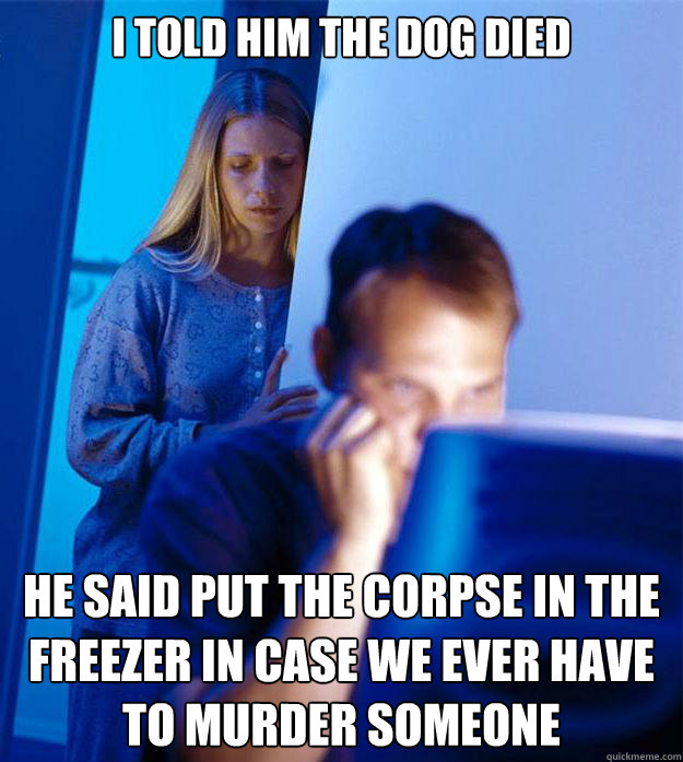 I told him the dog died he said put the corpse in the freezer in case we ever have to murder someone  Redditors Wife