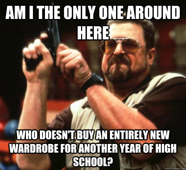 am I the only one around here Who doesn't buy an entirely new wardrobe for another year of high school? - am I the only one around here Who doesn't buy an entirely new wardrobe for another year of high school?  Angry Walter