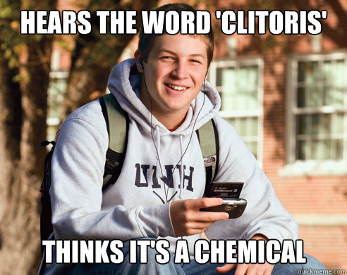 hears the word 'clitoris' thinks it's a chemical  College Freshman
