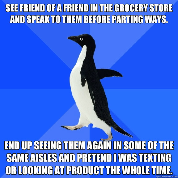 See friend of a friend in the grocery store and speak to them before parting ways. End up seeing them again in some of the same aisles and pretend I was texting or looking at product the whole time.  Socially Awkward Penguin