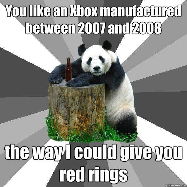 You like an Xbox manufactured between 2007 and 2008 the way I could give you red rings  Pickup-Line Panda