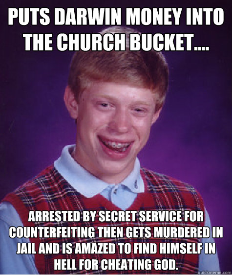 Puts Darwin money into the church bucket.... Arrested by Secret Service for counterfeiting then gets murdered in jail and is amazed to find himself in Hell for cheating God.  Bad Luck Brian