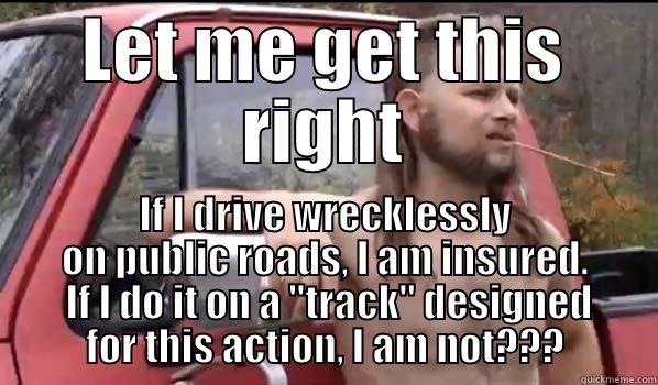 LET ME GET THIS RIGHT IF I DRIVE WRECKLESSLY ON PUBLIC ROADS, I AM INSURED.  IF I DO IT ON A 