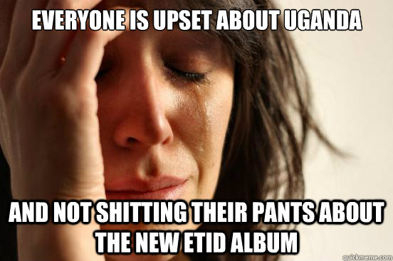 Everyone is upset about Uganda And not shitting their pants about the new ETID album  First World Problems