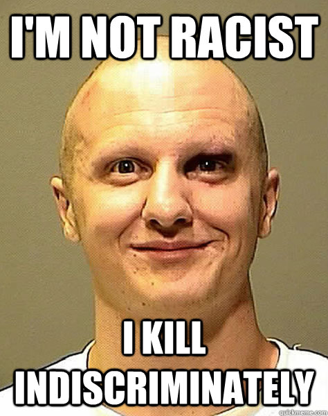 I'm not racist I kill indiscriminately  