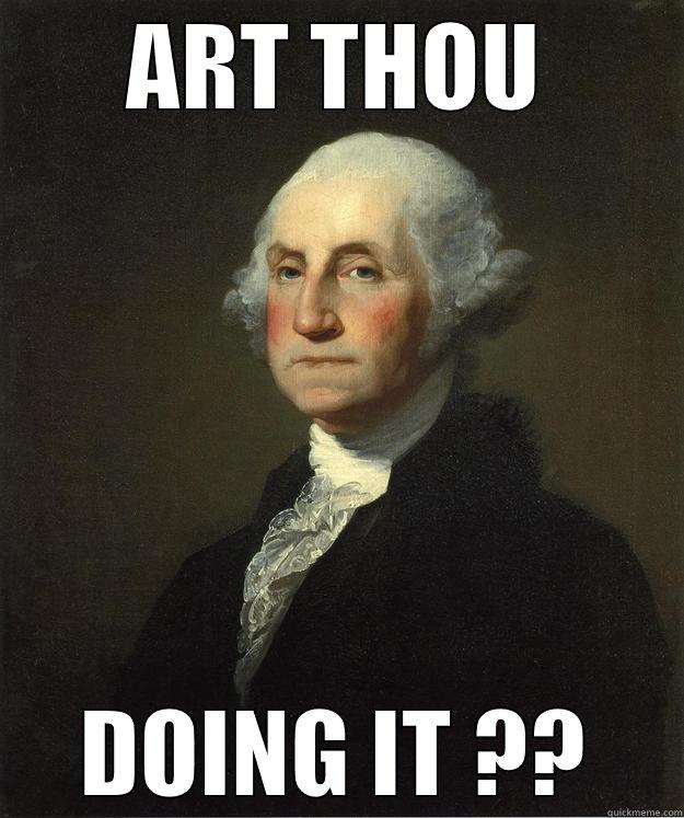 Need to know. - ART THOU DOING IT ?? George Washington