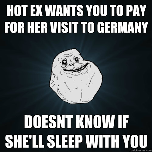 Hot Ex wants you to pay for her visit to Germany Doesnt know if she'll sleep with you   Forever Alone