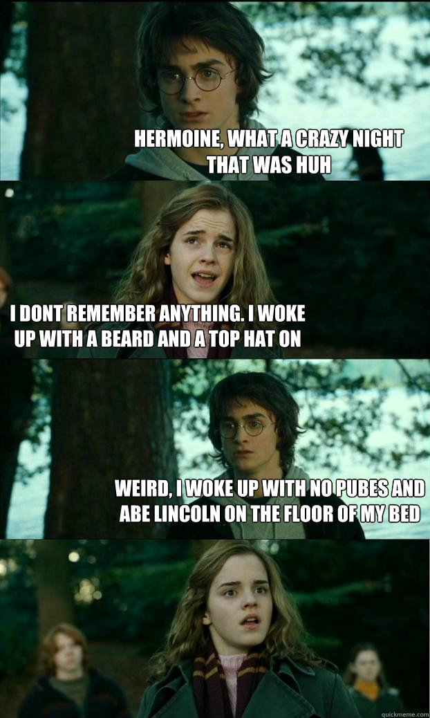 hermoine, what a crazy night that was huh i dont remember anything. i woke up with a beard and a top hat on weird, i woke up with no pubes and abe lincoln on the floor of my bed - hermoine, what a crazy night that was huh i dont remember anything. i woke up with a beard and a top hat on weird, i woke up with no pubes and abe lincoln on the floor of my bed  Horny Harry