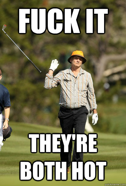 fuck it they're both hot  fuck it bill murray