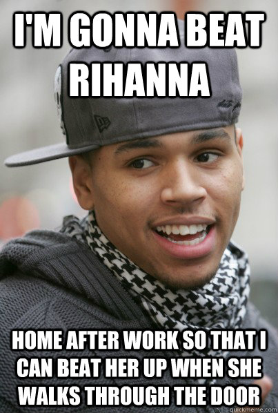 I'M GONNA BEAT RIHANNA HOME AFTER WORK SO THAT I CAN BEAT HER UP WHEN SHE WALKS THROUGH THE DOOR  Scumbag Chris Brown