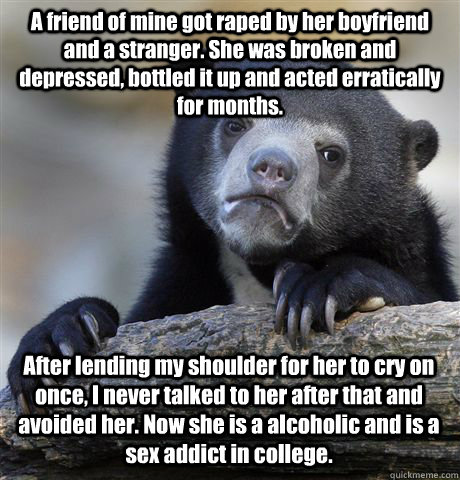 A friend of mine got raped by her boyfriend and a stranger. She was broken and depressed, bottled it up and acted erratically for months. After lending my shoulder for her to cry on once, I never talked to her after that and avoided her. Now she is a alco  Confession Bear