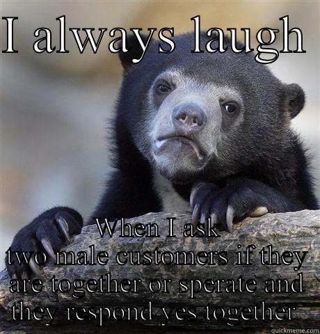I ALWAYS LAUGH  WHEN I ASK TWO MALE CUSTOMERS IF THEY ARE TOGETHER OR SPERATE AND THEY RESPOND YES TOGETHER  Confession Bear