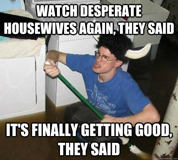 Watch Desperate Housewives again, they said it's finally getting good, they said  They said