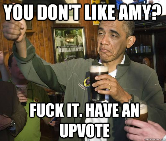 you don't like amy? Fuck it. Have an upvote  Upvoting Obama