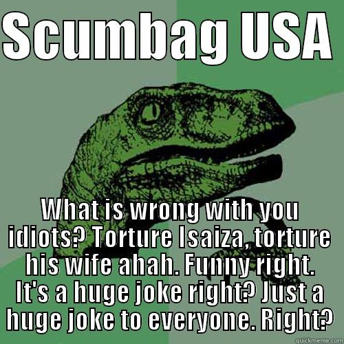 SCUMBAG USA  WHAT IS WRONG WITH YOU IDIOTS? TORTURE ISAIZA, TORTURE HIS WIFE AHAH. FUNNY RIGHT. IT'S A HUGE JOKE RIGHT? JUST A HUGE JOKE TO EVERYONE. RIGHT? Philosoraptor