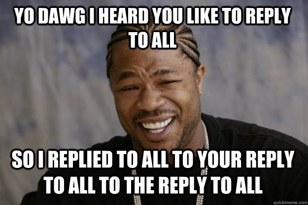 YO DAWG I HEARD YOU LIKE TO REPLY TO ALL SO I REPLIED TO ALL TO YOUR REPLY TO ALL TO THE REPLY TO ALL - YO DAWG I HEARD YOU LIKE TO REPLY TO ALL SO I REPLIED TO ALL TO YOUR REPLY TO ALL TO THE REPLY TO ALL  Xzibit meme