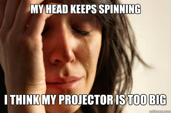 My head keeps spinning I think my projector is too big  First World Problems