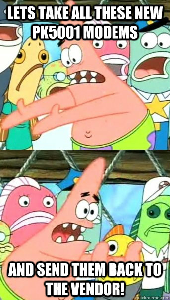 Lets take all these new pk5001 modems and send them back to the vendor!  Push it somewhere else Patrick