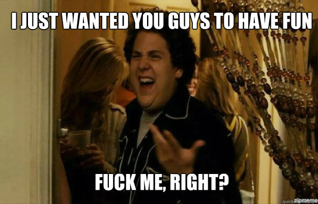 I just wanted you guys to have fun FUCK ME, RIGHT?  fuck me right