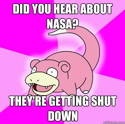 did you hear about nasa? They're getting shut down  Slowpoke
