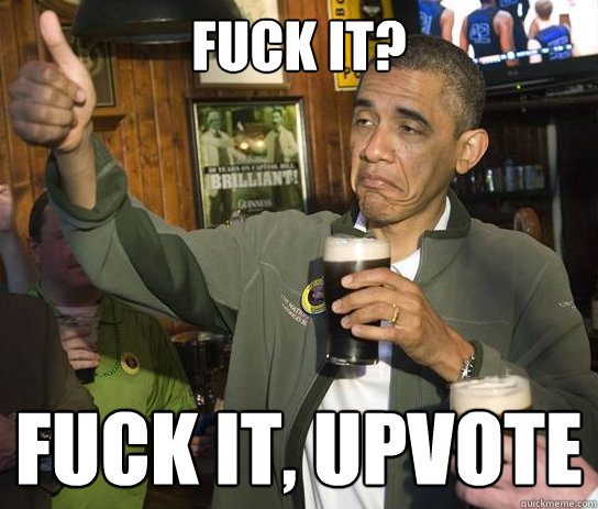 Fuck it? Fuck it, upvote  Upvoting Obama
