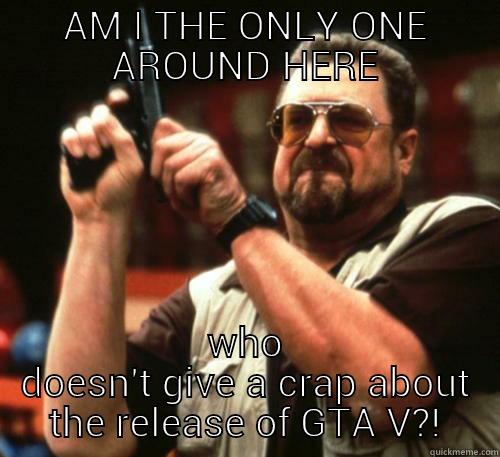 AM I THE ONLY ONE AROUND HERE WHO DOESN'T GIVE A CRAP ABOUT THE RELEASE OF GTA V?! Am I The Only One Around Here