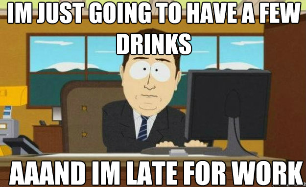 Im just going to have a few drinks AAAnD im late for work  aaaand its gone
