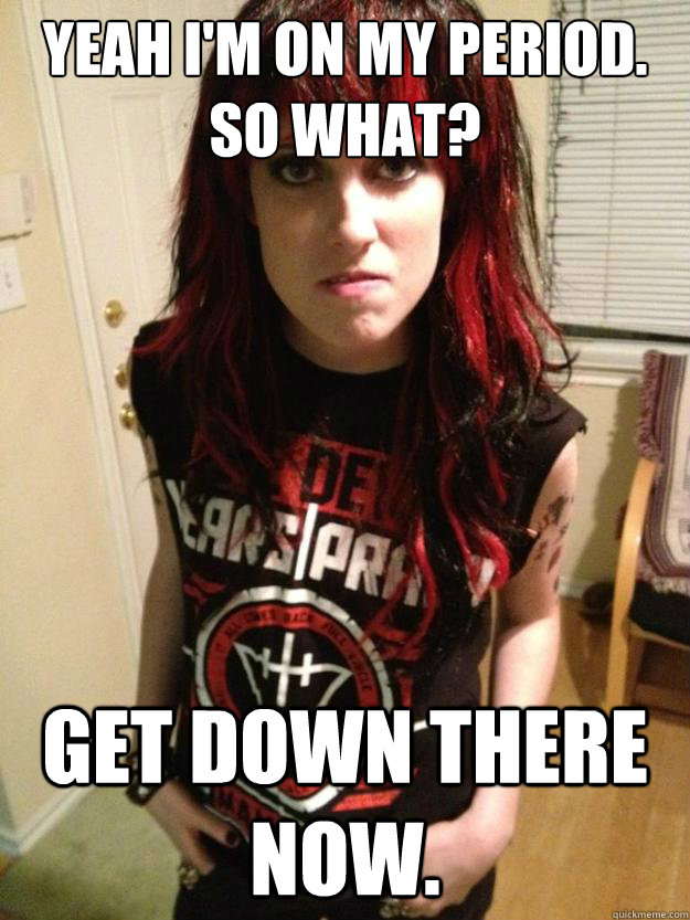 Yeah I'm on my period. So what? Get down there now.  Overly Aggressive Girlfriend