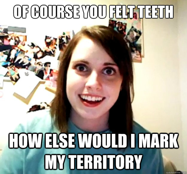 of COURSE YOU FELT TEETH how ELSE WOULD I MARK MY TERRITORY  Overly Attached Girlfriend