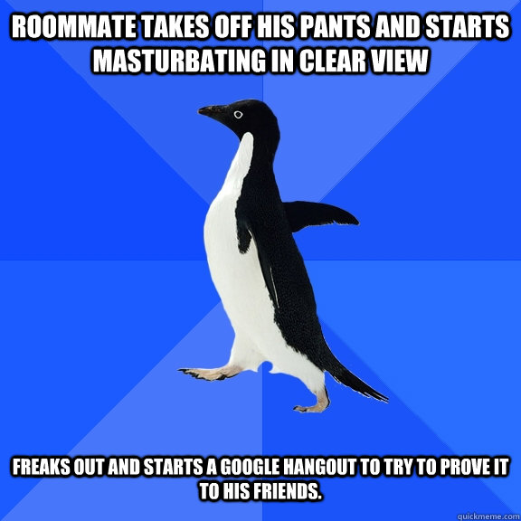 Roommate takes off his pants and starts masturbating in clear view Freaks out and starts a google hangout to try to prove it to his friends.   Socially Awkward Penguin