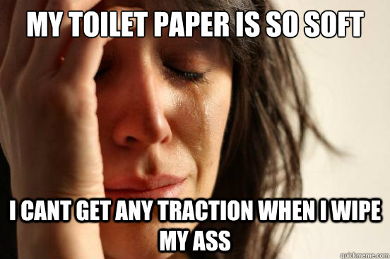 MY TOILET PAPER IS SO SOFT  I CANT GET ANY TRACTION WHEN I WIPE MY ASS  First World Problems