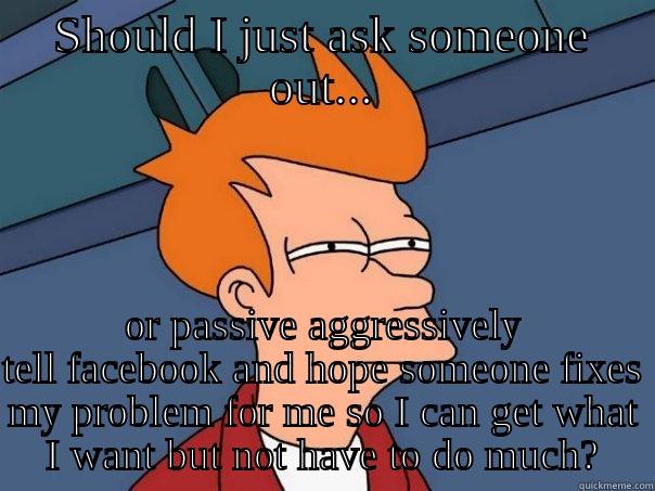 SHOULD I JUST ASK SOMEONE OUT... OR PASSIVE AGGRESSIVELY TELL FACEBOOK AND HOPE SOMEONE FIXES MY PROBLEM FOR ME SO I CAN GET WHAT I WANT BUT NOT HAVE TO DO MUCH? Futurama Fry