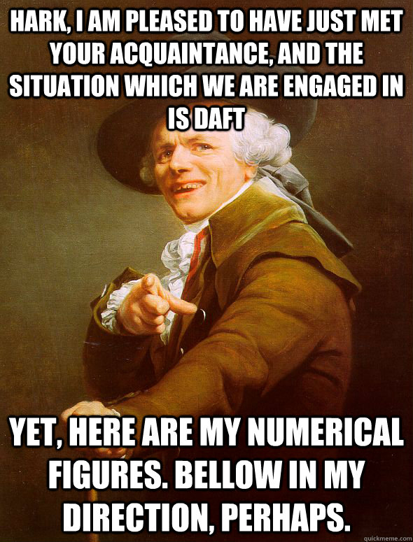 Hark, I am pleased to have just met your acquaintance, and the situation which we are engaged in is daft  Yet, here are my numerical figures. Bellow in my direction, perhaps.  Joseph Ducreux