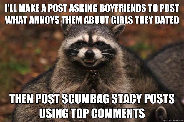 I'll make a post asking boyfriends to post what annoys them about girls they dated then post scumbag stacy posts using top comments  Evil Plotting Raccoon