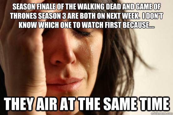 Season finale of the walking dead and Game of thrones season 3 are both on next week.  I don't know which one to watch first because.... They air at the same time  First World Problems