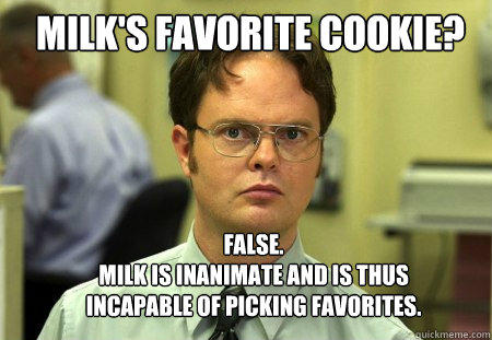 Milk's favorite cookie? FALSE.  
Milk is inanimate and is thus incapable of picking favorites. - Milk's favorite cookie? FALSE.  
Milk is inanimate and is thus incapable of picking favorites.  Schrute