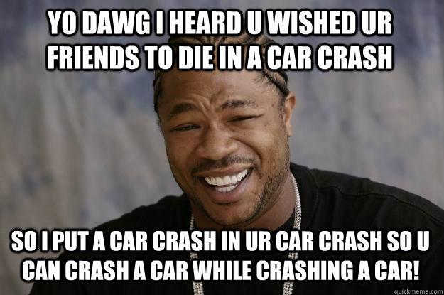 YO DAWG I HEARD U WISHED UR FRIENDS TO DIE IN A CAR CRASH so i put a car crash in ur car crash so u can crash a car while crashing a car!  Xzibit meme