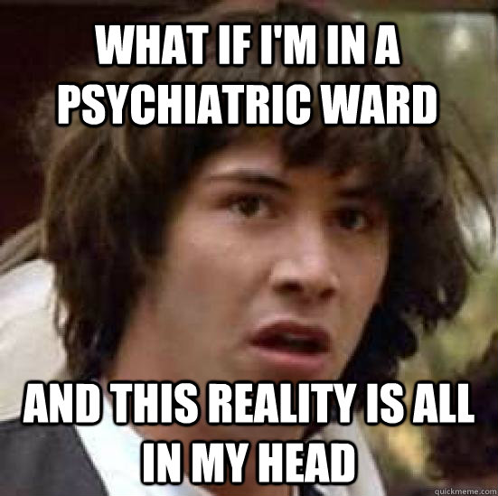 what if i'm in a psychiatric ward And this reality is all in my head - what if i'm in a psychiatric ward And this reality is all in my head  conspiracy keanu