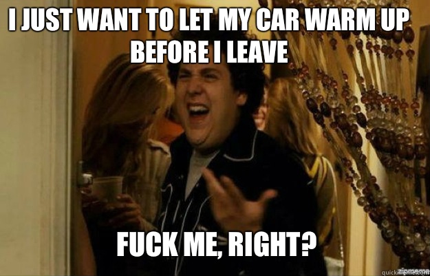 I just want to let my car warm up before I leave FUCK ME, RIGHT?  fuck me right