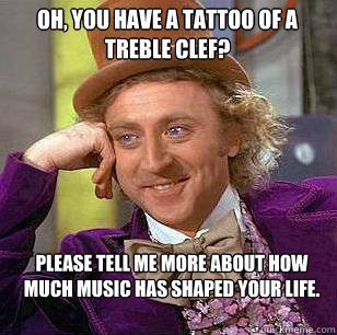 Oh, you have a tattoo of a treble clef? Please tell me more about how much music has shaped your life.  Condescending Wonka