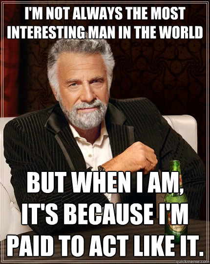 I'm not always the most interesting man in the world But when I am, It's because I'm paid to act like it.  The Most Interesting Man In The World