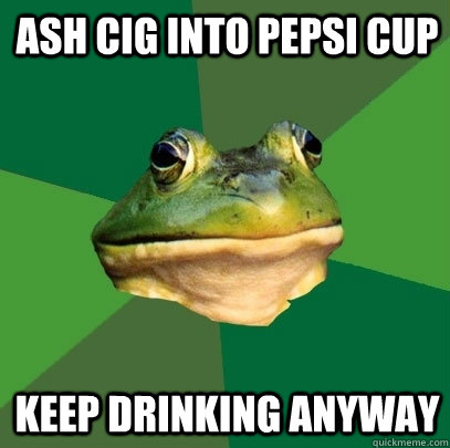 ash cig into pepsi cup Keep Drinking anyway  Foul Bachelor Frog