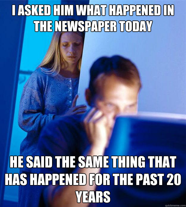 I asked him what happened in the newspaper today he said the same thing that has happened for the past 20 years  Redditors Wife