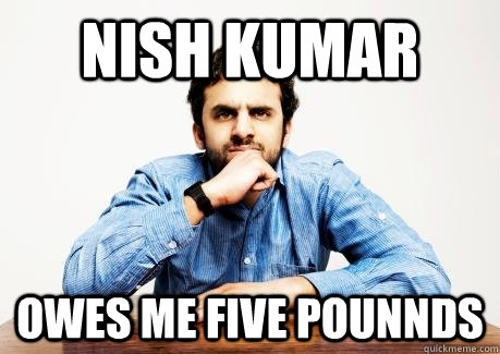 NISH KUMAR OWES ME FIVE POUNNDS  