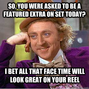 So, you were asked to be a featured extra on set today? I bet all that face time will look great on your reel  Condescending Wonka
