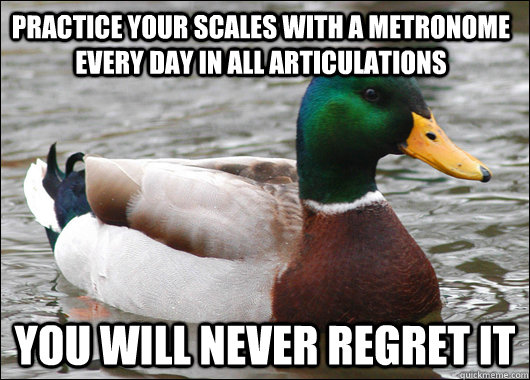 Practice Your Scales with a metronome every day in all articulations You will never regret it  Actual Advice Mallard